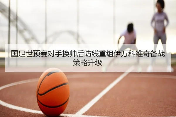 国足世预赛对手换帅后防线重组伊万科维奇备战策略升级