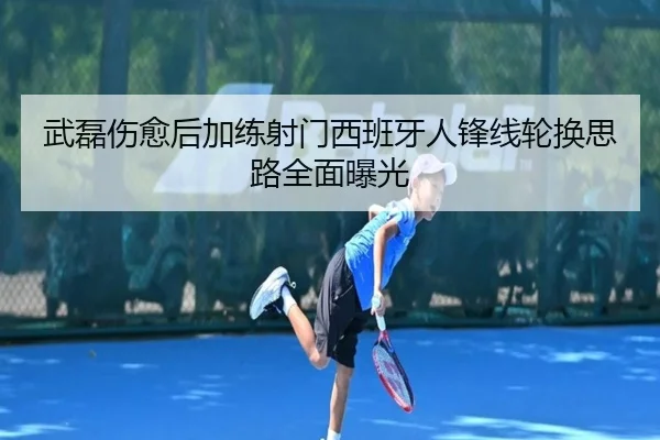 武磊伤愈后加练射门西班牙人锋线轮换思路全面曝光